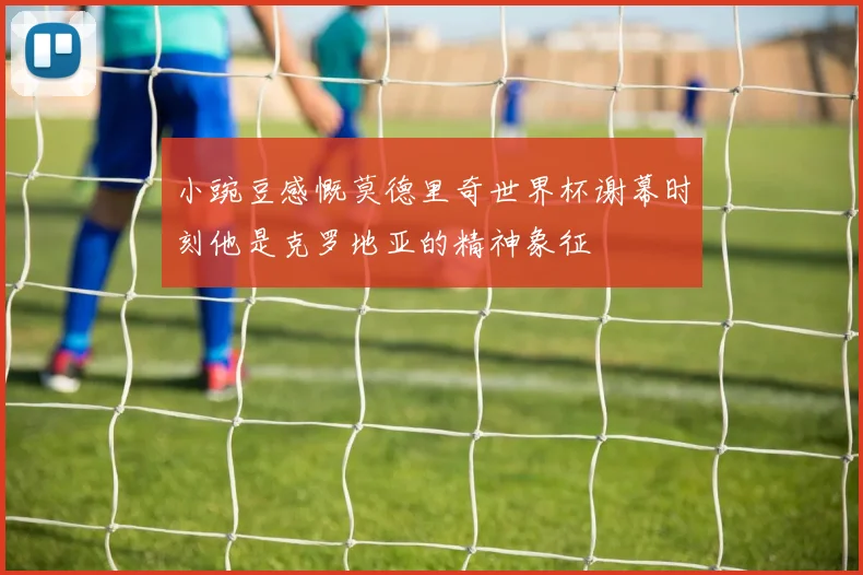 小豌豆感慨莫德里奇世界杯谢幕时刻他是克罗地亚的精神象征