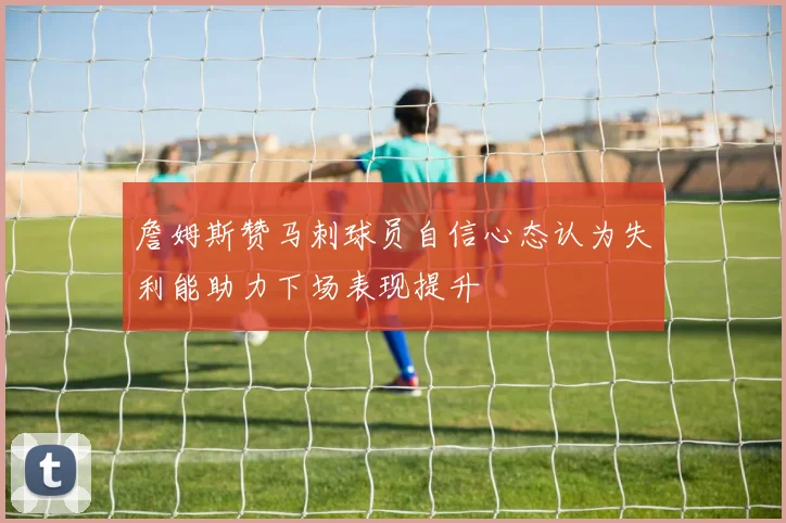 詹姆斯赞马刺球员自信心态认为失利能助力下场表现提升
