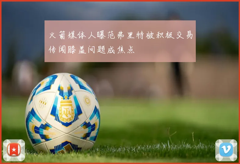 火箭媒体人曝范弗里特被积极交易传闻膝盖问题成焦点