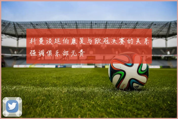 科曼谈廷伯康复与欧冠决赛的关系强调俱乐部无责