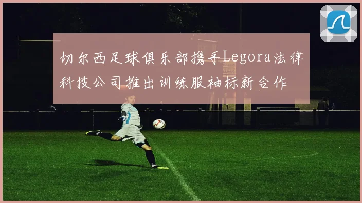 切尔西足球俱乐部携手Legora法律科技公司推出训练服袖标新合作