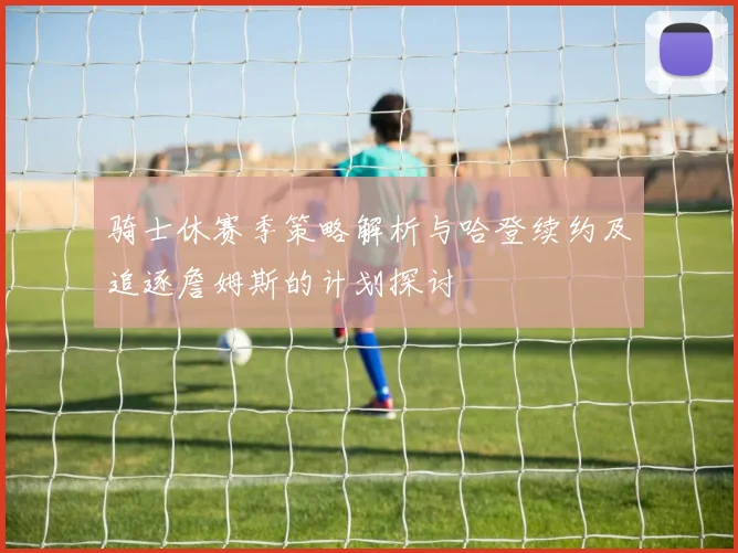 骑士休赛季策略解析与哈登续约及追逐詹姆斯的计划探讨