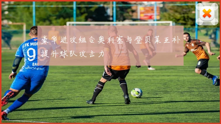 豪华进攻组合奥利塞与登贝莱互补提升球队攻击力