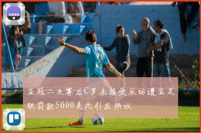 亚冠二决赛后C罗未接受采访遭亚足联罚款5000美元引发热议