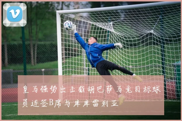 皇马强势出击截胡巴萨马竞目标球员连签B席与库库雷利亚