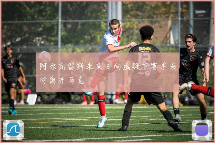 阿尔瓦雷斯未来去向成疑下赛季或将离开马竞