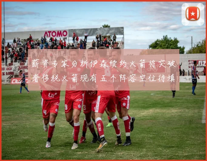 薪资专家分析伊森续约火箭将突破奢侈税火箭现有五个阵容空位待填补