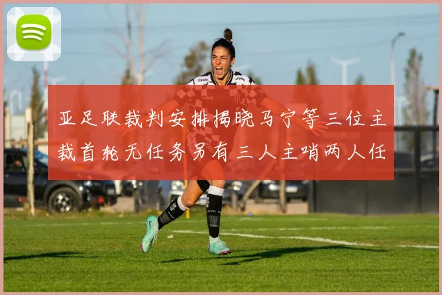 亚足联裁判安排揭晓马宁等三位主裁首轮无任务另有三人主哨两人任四官