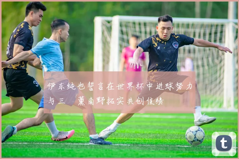 伊东纯也誓言在世界杯中进球努力与三笘薰南野拓实共创佳绩