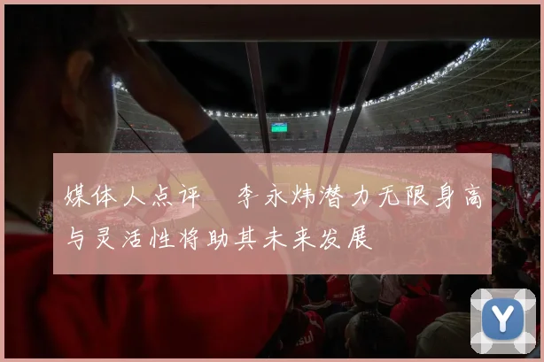 媒体人点评偰李永炜潜力无限身高与灵活性将助其未来发展