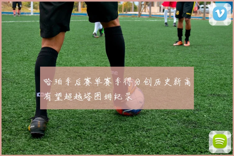 哈珀季后赛单赛季得分创历史新高有望超越塔图姆纪录