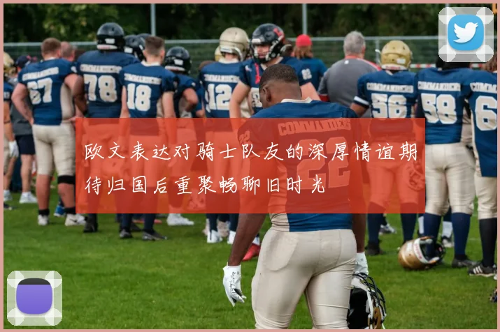 欧文表达对骑士队友的深厚情谊期待归国后重聚畅聊旧时光