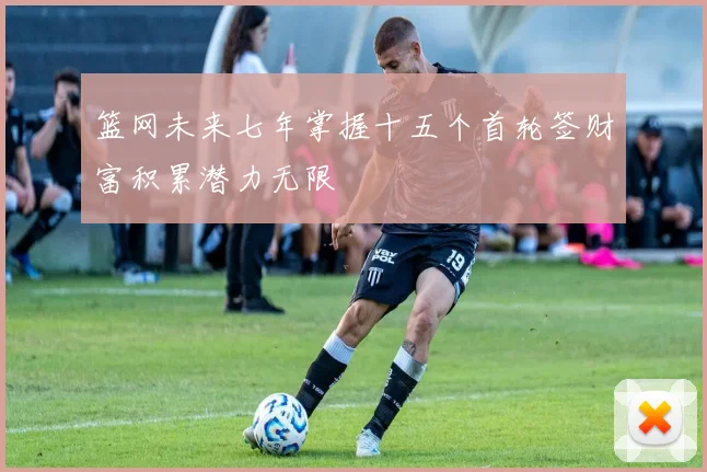 篮网未来七年掌握十五个首轮签财富积累潜力无限
