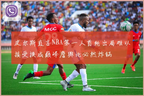 皮尔斯直言NBA第一人首轮出局难以接受换成巅峰詹舆论必然炸锅