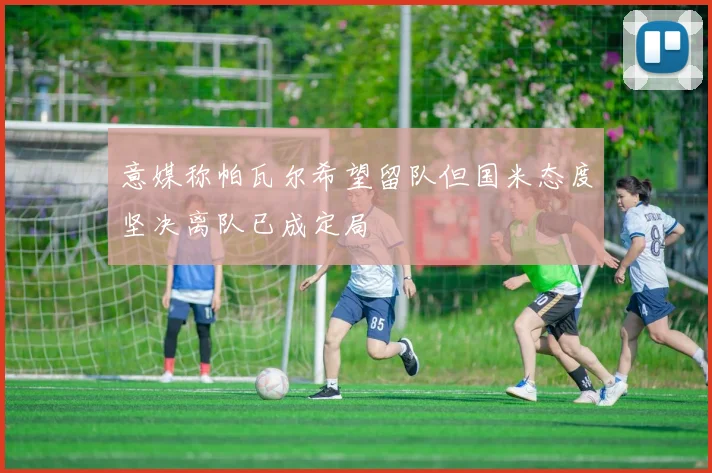 意媒称帕瓦尔希望留队但国米态度坚决离队已成定局