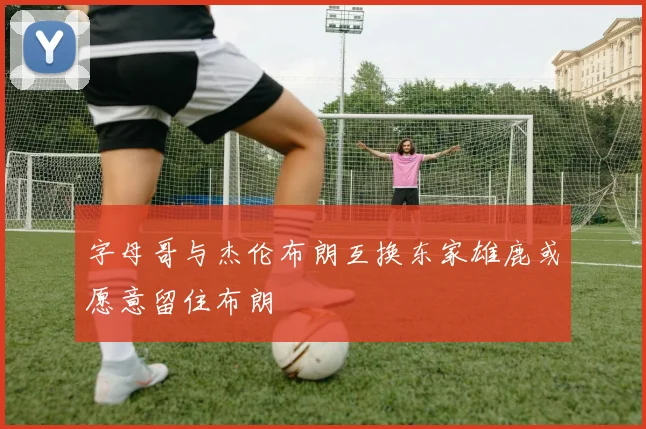 字母哥与杰伦布朗互换东家雄鹿或愿意留住布朗